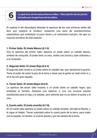 Capítulo 5
Capítulo
El capítulo 6 del Apocalipsis describe la apertura de los seis primeros sellos del
libro que sostiene el Cordero, revelando una serie de acontecimientos
catastróficos que simbolizan el juicio divino y el sufrimiento humano. He aquí un
resumen temático de este capítulo:
1. Primer Sello: El Jinete Blanco (6:1-2)
Con la apertura del primer sello, aparece un jinete sobre un caballo blanco,
símbolo de conquista. El jinete tiene un arco, recibe una corona y sale victorioso y
a la conquista.
2. Segundo Sello: El Jinete Rojo (6:3-4)
El segundo sello revela a un jinete sobre un caballo rojo, que representa la guerra.
Tiene el poder de quitar la paz de la tierra y hacer que la gente se mate entre sí, y
se le da una gran espada.
3. Tercer Sello: El Jinete Negro (6:5-6)
La apertura del tercer sello muestra a un jinete sobre un caballo negro, que
simboliza el hambre. Sostiene una balanza, y una voz anuncia precios
exorbitantes para el trigo y la cebada, pero advierte que no se dañen el aceite y el
vino.
4. Cuarto sello: El jinete amarillo (6:7-8)
En el cuarto sello aparece un jinete sobre un caballo amarillo, llamado la Muerte, y
le sigue el Hades. Tienen autoridad sobre la cuarta parte de la tierra, para matar
con la espada, el hambre, la muerte (peste) y por las bestias de la tierra.
La apertura de los seis primeros sellos - Descripción de los juicios
iniciados por la apertura de los sellos.
6
72
antoniojuniorusa - Descifrando el Apocalipsis -
 
