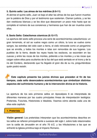 Capítulo 5
5. Quinto sello: Las almas de los mártires (6:9-11)
Al abrirse el quinto sello, Juan ve bajo el altar las almas de los que fueron muertos
por la palabra de Dios y por el testimonio que sostenían. Claman justicia, y se les
dan vestiduras blancas y se les dice que descansen un poco más hasta que se
complete el número de sus consiervos y hermanos que han de ser muertos como
ellos.
6. Sexto Sello: Cataclismos cósmicos (6:12-17)
La apertura del sexto sello provoca una serie de acontecimientos cataclísmicos: un
gran terremoto, el sol se vuelve negro como un cilicio, la luna se vuelve como
sangre, las estrellas del cielo caen a tierra, el cielo retrocede como un pergamino
que se enrolla, y todos los montes e islas son removidos de sus lugares. Los
pueblos de la tierra, desde los reyes hasta los esclavos, se esconden en las
cuevas y entre las rocas de los montes, pidiendo a los montes y a las rocas que
caigan sobre ellos para ocultarlos de la faz del que está sentado en el trono y de la
ira del Cordero, declarando que ha llegado el gran día de su ira, preguntándose
quién podrá resistir.
Este capítulo presenta los juicios divinos que preceden al fin de los
tiempos, cada sello desencadena acontecimientos que simbolizan distintos
aspectos del sufrimiento humano y de la intervención divina en la historia.
La apertura de los seis primeros sellos en Apocalipsis 6 es interpretada de
diferentes maneras por las cuatro principales líneas de interpretación teológica:
Preterista, Futurista, Historicista e Idealista. Veamos cómo aborda cada una de
ellas este capítulo:
1. Preterista
Visión general: Los preteristas interpretan que los acontecimientos descritos en
los sellos se refieren principalmente a sucesos del siglo I, sobre todo relacionados
con la caída de Jerusalén en el año 70 d.C. y las tribulaciones a las que se
enfrentó la Iglesia primitiva bajo el Imperio Romano.
73
antoniojuniorusa - Descifrando el Apocalipsis -
 