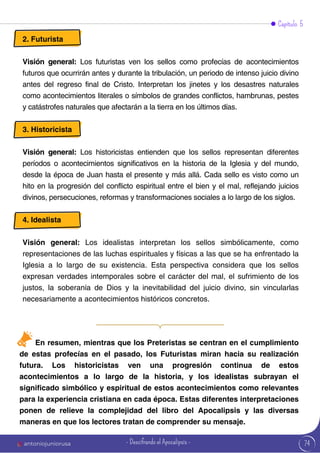 74
Capítulo 5
2. Futurista
Visión general: Los futuristas ven los sellos como profecías de acontecimientos
futuros que ocurrirán antes y durante la tribulación, un periodo de intenso juicio divino
antes del regreso final de Cristo. Interpretan los jinetes y los desastres naturales
como acontecimientos literales o símbolos de grandes conflictos, hambrunas, pestes
y catástrofes naturales que afectarán a la tierra en los últimos días.
3. Historicista
Visión general: Los historicistas entienden que los sellos representan diferentes
períodos o acontecimientos significativos en la historia de la Iglesia y del mundo,
desde la época de Juan hasta el presente y más allá. Cada sello es visto como un
hito en la progresión del conflicto espiritual entre el bien y el mal, reflejando juicios
divinos, persecuciones, reformas y transformaciones sociales a lo largo de los siglos.
4. Idealista
Visión general: Los idealistas interpretan los sellos simbólicamente, como
representaciones de las luchas espirituales y físicas a las que se ha enfrentado la
Iglesia a lo largo de su existencia. Esta perspectiva considera que los sellos
expresan verdades intemporales sobre el carácter del mal, el sufrimiento de los
justos, la soberanía de Dios y la inevitabilidad del juicio divino, sin vincularlas
necesariamente a acontecimientos históricos concretos.
En resumen, mientras que los Preteristas se centran en el cumplimiento
de estas profecías en el pasado, los Futuristas miran hacia su realización
futura. Los historicistas ven una progresión continua de estos
acontecimientos a lo largo de la historia, y los idealistas subrayan el
significado simbólico y espiritual de estos acontecimientos como relevantes
para la experiencia cristiana en cada época. Estas diferentes interpretaciones
ponen de relieve la complejidad del libro del Apocalipsis y las diversas
maneras en que los lectores tratan de comprender su mensaje.
antoniojuniorusa - Descifrando el Apocalipsis -
 