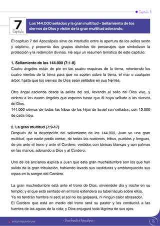 Capítulo 5
Capítulo
El capítulo 7 del Apocalipsis sirve de interludio entre la apertura de los sellos sexto
y séptimo, y presenta dos grupos distintos de personajes que simbolizan la
protección y la redención divinas. He aquí un resumen temático de este capítulo:
1. Sellamiento de los 144.000 (7:1-8)
Cuatro ángeles están de pie en las cuatro esquinas de la tierra, reteniendo los
cuatro vientos de la tierra para que no soplen sobre la tierra, el mar o cualquier
árbol, hasta que los siervos de Dios sean sellados en sus frentes.
Otro ángel asciende desde la salida del sol, llevando el sello del Dios vivo, y
ordena a los cuatro ángeles que esperen hasta que él haya sellado a los siervos
de Dios.
144.000 siervos de todas las tribus de los hijos de Israel son sellados, con 12.000
de cada tribu.
2. La gran multitud (7:9-17)
Después de la descripción del sellamiento de los 144.000, Juan ve una gran
multitud, que nadie podía contar, de todas las naciones, tribus, pueblos y lenguas,
de pie ante el trono y ante el Cordero, vestidos con túnicas blancas y con palmas
en las manos, adorando a Dios y al Cordero.
Uno de los ancianos explica a Juan que esta gran muchedumbre son los que han
salido de la gran tribulación, habiendo lavado sus vestiduras y emblanquecido sus
ropas en la sangre del Cordero.
La gran muchedumbre está ante el trono de Dios, sirviéndole día y noche en su
templo; y el que está sentado en el trono extenderá su tabernáculo sobre ellos.
Ya no tendrán hambre ni sed; el sol no los golpeará, ni ningún calor abrasador.
El Cordero que está en medio del trono será su pastor y los conducirá a las
fuentes de las aguas de la vida; y Dios enjugará toda lágrima de sus ojos.
Los 144.000 sellados y la gran multitud - Sellamiento de los
siervos de Dios y visión de la gran multitud adorando.
7
75
antoniojuniorusa - Descifrando el Apocalipsis -
 