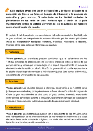 Capítulo 5
El capítulo 7 del Apocalipsis, con sus visiones del sellamiento de los 144.000 y de
la gran multitud, es interpretado de manera diferente por las cuatro principales
líneas de interpretación teológica: Preterista, Futurista, Historicista e Idealista.
Veamos cómo cada enfoque interpreta este capítulo:
Este capítulo ofrece una visión de esperanza y consuelo, destacando la
protección de Dios a los fieles en tiempos de tribulación y la promesa de
redención y gozo eternos. El sellamiento de los 144.000 simboliza la
preservación de los fieles de Dios, mientras que la visión de la gran
muchedumbre refleja la victoria universal de los seguidores del Cordero
sobre el sufrimiento y la muerte.
1. Preterista
Visión general:Los preteristas pueden considerar que el sellamiento de los
144.000 simboliza la preservación de los fieles cristianos judíos a través de las
persecuciones y juicios que tuvieron lugar en el siglo I, especialmente en torno a la
destrucción de Jerusalén en el año 70 d.C. La gran multitud podría representar a
la iglesia cristiana gentil uniéndose a los cristianos judíos para adorar al Dios vivo,
enfatizando la universalidad de la salvación.
2. Futurista
Visión general: Los futuristas tienden a interpretar literalmente a los 144.000 como
judíos que serán sellados y protegidos durante la futura tribulación antes del regreso de
Cristo. La gran muchedumbre es vista como un grupo distinto, a menudo interpretado
como gentiles convertidos durante la tribulación, que también participan de la salvación
y adoran a Dios en el cielo, indicando un período de gran avivamiento espiritual.
3. Historicista
Visión general: Los historicistas pueden ver el sellamiento de los 144.000 como
una representación de la protección divina de los verdaderos creyentes a lo largo
de varias fases de la historia de la Iglesia, con cada tribu simbolizando diferentes
tipos de características o virtudes cristianas.
76
antoniojuniorusa - Descifrando el Apocalipsis -
 