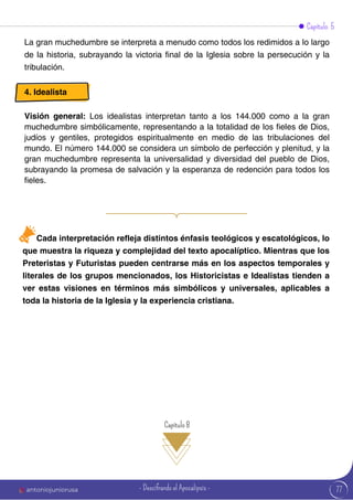 Capítulo 5
La gran muchedumbre se interpreta a menudo como todos los redimidos a lo largo
de la historia, subrayando la victoria final de la Iglesia sobre la persecución y la
tribulación.
4. Idealista
Visión general: Los idealistas interpretan tanto a los 144.000 como a la gran
muchedumbre simbólicamente, representando a la totalidad de los fieles de Dios,
judíos y gentiles, protegidos espiritualmente en medio de las tribulaciones del
mundo. El número 144.000 se considera un símbolo de perfección y plenitud, y la
gran muchedumbre representa la universalidad y diversidad del pueblo de Dios,
subrayando la promesa de salvación y la esperanza de redención para todos los
fieles.
Cada interpretación refleja distintos énfasis teológicos y escatológicos, lo
que muestra la riqueza y complejidad del texto apocalíptico. Mientras que los
Preteristas y Futuristas pueden centrarse más en los aspectos temporales y
literales de los grupos mencionados, los Historicistas e Idealistas tienden a
ver estas visiones en términos más simbólicos y universales, aplicables a
toda la historia de la Iglesia y la experiencia cristiana.
Capítulo 8
77
antoniojuniorusa - Descifrando el Apocalipsis -
 