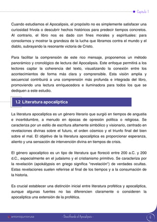 6
Cuando estudiamos el Apocalipsis, el propósito no es simplemente satisfacer una
curiosidad frívola o descubrir hechos históricos para predecir tiempos concretos.
Al contrario, el libro nos es dado con fines morales y espirituales: para
consolarnos y mostrar la grandeza de la lucha que libramos contra el mundo y el
diablo, subrayando la resonante victoria de Cristo.
Para facilitar la comprensión de este rico mensaje, proponemos un método
panorámico y cronológico de lectura del Apocalipsis. Este enfoque permitirá a los
lectores captar la coherencia del texto, visualizando la conexión entre los
acontecimientos de forma más clara y comprensible. Esta visión amplia y
secuencial contribuirá a una comprensión más profunda e integrada del libro,
promoviendo una lectura enriquecedora e iluminadora para todos los que se
dediquen a este estudio.
La literatura apocalíptica es un género literario que surgió en tiempos de angustia
e incertidumbre, a menudo en épocas de opresión política o religiosa. Se
caracteriza por un estilo de escritura altamente simbólico y visionario, centrado en
revelaciones divinas sobre el futuro, el orden cósmico y el triunfo final del bien
sobre el mal. El objetivo de la literatura apocalíptica es proporcionar esperanza,
aliento y una sensación de intervención divina en tiempos de crisis.
El género apocalíptico es un tipo de literatura que floreció entre 200 a.C. y 200
d.C., especialmente en el judaísmo y el cristianismo primitivo. Se caracteriza por
la revelación (apokálypsis en griego significa "revelación") de verdades ocultas.
Estas revelaciones suelen referirse al final de los tiempos y a la consumación de
la historia.
Es crucial establecer una distinción inicial entre literatura profética y apocalíptica,
aunque algunas fuentes no las diferencien claramente o consideren la
apocalíptica una extensión de la profética.
Capítulo 1
1.2 Literatura apocalíptica
antoniojuniorusa - Descifrando el Apocalipsis -
 