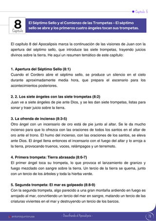 Capítulo 5
Capítulo
El capítulo 8 del Apocalipsis marca la continuación de las visiones de Juan con la
apertura del séptimo sello, que introduce las siete trompetas, trayendo juicios
divinos sobre la tierra. He aquí un resumen temático de este capítulo:
1. Apertura del Séptimo Sello (8:1)
Cuando el Cordero abre el séptimo sello, se produce un silencio en el cielo
durante aproximadamente media hora, que prepara el escenario para los
acontecimientos posteriores.
2. 2. Los siete ángeles con las siete trompetas (8:2)
Juan ve a siete ángeles de pie ante Dios, y se les dan siete trompetas, listas para
sonar y traer juicio sobre la tierra.
3. La ofrenda de incienso (8:3-5)
Otro ángel con un incensario de oro está de pie junto al altar. Se le da mucho
incienso para que lo ofrezca con las oraciones de todos los santos en el altar de
oro ante el trono. El humo del incienso, con las oraciones de los santos, se eleva
ante Dios. El ángel llena entonces el incensario con el fuego del altar y lo arroja a
la tierra, provocando truenos, voces, relámpagos y un terremoto.
4. Primera trompeta: Tierra abrasada (8:6-7)
El primer ángel toca su trompeta, lo que provoca el lanzamiento de granizo y
fuego mezclado con sangre sobre la tierra. Un tercio de la tierra se quema, junto
con un tercio de los árboles y toda la hierba verde.
5. Segunda trompeta: El mar es golpeado (8:8-9)
Con la segunda trompeta, algo parecido a una gran montaña ardiendo en fuego es
arrojado al mar, convirtiendo un tercio del mar en sangre, matando un tercio de las
criaturas vivientes en el mar y destruyendo un tercio de los barcos.
El Séptimo Sello y el Comienzo de las Trompetas - El séptimo
sello se abre y los primeros cuatro ángeles tocan sus trompetas.
8
78
antoniojuniorusa - Descifrando el Apocalipsis -
 