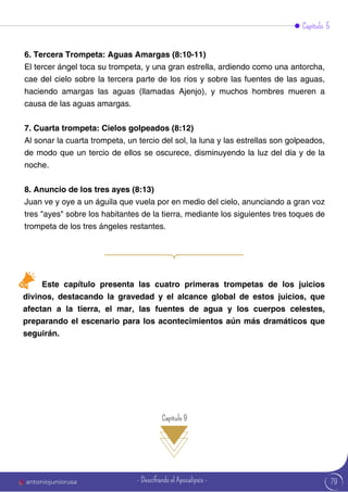 Capítulo 5
6. Tercera Trompeta: Aguas Amargas (8:10-11)
El tercer ángel toca su trompeta, y una gran estrella, ardiendo como una antorcha,
cae del cielo sobre la tercera parte de los ríos y sobre las fuentes de las aguas,
haciendo amargas las aguas (llamadas Ajenjo), y muchos hombres mueren a
causa de las aguas amargas.
7. Cuarta trompeta: Cielos golpeados (8:12)
Al sonar la cuarta trompeta, un tercio del sol, la luna y las estrellas son golpeados,
de modo que un tercio de ellos se oscurece, disminuyendo la luz del día y de la
noche.
8. Anuncio de los tres ayes (8:13)
Juan ve y oye a un águila que vuela por en medio del cielo, anunciando a gran voz
tres "ayes" sobre los habitantes de la tierra, mediante los siguientes tres toques de
trompeta de los tres ángeles restantes.
Este capítulo presenta las cuatro primeras trompetas de los juicios
divinos, destacando la gravedad y el alcance global de estos juicios, que
afectan a la tierra, el mar, las fuentes de agua y los cuerpos celestes,
preparando el escenario para los acontecimientos aún más dramáticos que
seguirán.
Capítulo 9
79
antoniojuniorusa - Descifrando el Apocalipsis -
 