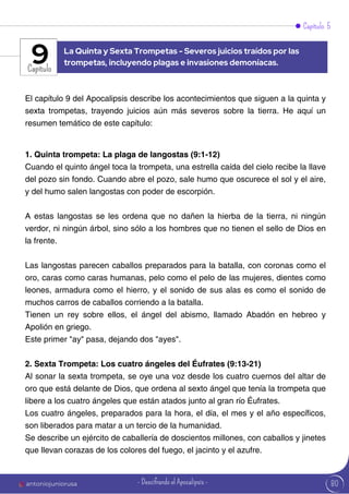 80
Capítulo 5
Capítulo
El capítulo 9 del Apocalipsis describe los acontecimientos que siguen a la quinta y
sexta trompetas, trayendo juicios aún más severos sobre la tierra. He aquí un
resumen temático de este capítulo:
1. Quinta trompeta: La plaga de langostas (9:1-12)
Cuando el quinto ángel toca la trompeta, una estrella caída del cielo recibe la llave
del pozo sin fondo. Cuando abre el pozo, sale humo que oscurece el sol y el aire,
y del humo salen langostas con poder de escorpión.
A estas langostas se les ordena que no dañen la hierba de la tierra, ni ningún
verdor, ni ningún árbol, sino sólo a los hombres que no tienen el sello de Dios en
la frente.
Las langostas parecen caballos preparados para la batalla, con coronas como el
oro, caras como caras humanas, pelo como el pelo de las mujeres, dientes como
leones, armadura como el hierro, y el sonido de sus alas es como el sonido de
muchos carros de caballos corriendo a la batalla.
Tienen un rey sobre ellos, el ángel del abismo, llamado Abadón en hebreo y
Apolión en griego.
Este primer "ay" pasa, dejando dos "ayes".
2. Sexta Trompeta: Los cuatro ángeles del Éufrates (9:13-21)
Al sonar la sexta trompeta, se oye una voz desde los cuatro cuernos del altar de
oro que está delante de Dios, que ordena al sexto ángel que tenía la trompeta que
libere a los cuatro ángeles que están atados junto al gran río Éufrates.
Los cuatro ángeles, preparados para la hora, el día, el mes y el año específicos,
son liberados para matar a un tercio de la humanidad.
Se describe un ejército de caballería de doscientos millones, con caballos y jinetes
que llevan corazas de los colores del fuego, el jacinto y el azufre.
La Quinta y Sexta Trompetas - Severos juicios traídos por las
trompetas, incluyendo plagas e invasiones demoníacas.
9
antoniojuniorusa - Descifrando el Apocalipsis -
 