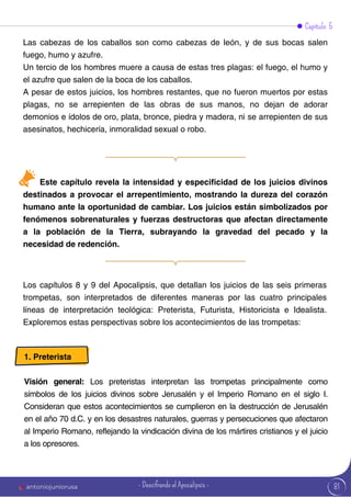 Capítulo 5
Las cabezas de los caballos son como cabezas de león, y de sus bocas salen
fuego, humo y azufre.
Un tercio de los hombres muere a causa de estas tres plagas: el fuego, el humo y
el azufre que salen de la boca de los caballos.
A pesar de estos juicios, los hombres restantes, que no fueron muertos por estas
plagas, no se arrepienten de las obras de sus manos, no dejan de adorar
demonios e ídolos de oro, plata, bronce, piedra y madera, ni se arrepienten de sus
asesinatos, hechicería, inmoralidad sexual o robo.
Este capítulo revela la intensidad y especificidad de los juicios divinos
destinados a provocar el arrepentimiento, mostrando la dureza del corazón
humano ante la oportunidad de cambiar. Los juicios están simbolizados por
fenómenos sobrenaturales y fuerzas destructoras que afectan directamente
a la población de la Tierra, subrayando la gravedad del pecado y la
necesidad de redención.
Los capítulos 8 y 9 del Apocalipsis, que detallan los juicios de las seis primeras
trompetas, son interpretados de diferentes maneras por las cuatro principales
líneas de interpretación teológica: Preterista, Futurista, Historicista e Idealista.
Exploremos estas perspectivas sobre los acontecimientos de las trompetas:
1. Preterista
Visión general: Los preteristas interpretan las trompetas principalmente como
símbolos de los juicios divinos sobre Jerusalén y el Imperio Romano en el siglo I.
Consideran que estos acontecimientos se cumplieron en la destrucción de Jerusalén
en el año 70 d.C. y en los desastres naturales, guerras y persecuciones que afectaron
al Imperio Romano, reflejando la vindicación divina de los mártires cristianos y el juicio
a los opresores.
81
antoniojuniorusa - Descifrando el Apocalipsis -
 