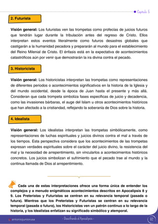 Capítulo 5
2. Futurista
Visión general: Los futuristas ven las trompetas como profecías de juicios futuros
que tendrán lugar durante la tribulación antes del regreso de Cristo. Ellos
interpretan estos eventos literalmente como futuros desastres globales que
castigarán a la humanidad pecadora y prepararán al mundo para el establecimiento
del Reino Milenial de Cristo. El énfasis está en la expectativa de acontecimientos
catastróficos aún por venir que demostrarán la ira divina contra el pecado.
3. Historicista
Visión general: Los historicistas interpretan las trompetas como representaciones
de diferentes periodos o acontecimientos significativos en la historia de la Iglesia y
del mundo occidental, desde la época de Juan hasta el presente y más allá.
Consideran que cada trompeta simboliza fases específicas de juicio y decadencia,
como las invasiones bárbaras, el auge del Islam u otros acontecimientos históricos
que han afectado a la cristiandad, reflejando la soberanía de Dios sobre la historia.
4. Idealista
Visión general: Los idealistas interpretan las trompetas simbólicamente, como
representaciones de luchas espirituales y juicios divinos contra el mal a través de
los tiempos. Esta perspectiva considera que los acontecimientos de las trompetas
expresan verdades espirituales sobre el carácter del juicio divino, la resistencia del
mal y la necesidad de arrepentimiento, sin vincularlos a acontecimientos históricos
concretos. Los juicios simbolizan el sufrimiento que el pecado trae al mundo y la
continua llamada de Dios al arrepentimiento.
Cada una de estas interpretaciones ofrece una forma única de entender los
complejos y a menudo enigmáticos acontecimientos descritos en Apocalipsis 8 y
9. Los Preteristas y Futuristas se centran en su relevancia temporal (pasada o
futura). Mientras que los Preteristas y Futuristas se centran en su relevancia
temporal (pasada o futura), los Historicistas ven un patrón continuo a lo largo de la
historia, y los Idealistas enfatizan su significado simbólico y atemporal.
82
antoniojuniorusa - Descifrando el Apocalipsis -
 