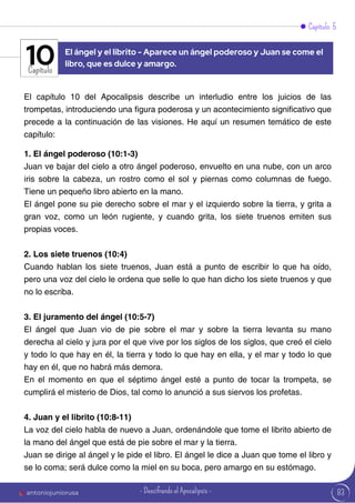 Capítulo 5
Capítulo
El capítulo 10 del Apocalipsis describe un interludio entre los juicios de las
trompetas, introduciendo una figura poderosa y un acontecimiento significativo que
precede a la continuación de las visiones. He aquí un resumen temático de este
capítulo:
1. El ángel poderoso (10:1-3)
Juan ve bajar del cielo a otro ángel poderoso, envuelto en una nube, con un arco
iris sobre la cabeza, un rostro como el sol y piernas como columnas de fuego.
Tiene un pequeño libro abierto en la mano.
El ángel pone su pie derecho sobre el mar y el izquierdo sobre la tierra, y grita a
gran voz, como un león rugiente, y cuando grita, los siete truenos emiten sus
propias voces.
2. Los siete truenos (10:4)
Cuando hablan los siete truenos, Juan está a punto de escribir lo que ha oído,
pero una voz del cielo le ordena que selle lo que han dicho los siete truenos y que
no lo escriba.
3. El juramento del ángel (10:5-7)
El ángel que Juan vio de pie sobre el mar y sobre la tierra levanta su mano
derecha al cielo y jura por el que vive por los siglos de los siglos, que creó el cielo
y todo lo que hay en él, la tierra y todo lo que hay en ella, y el mar y todo lo que
hay en él, que no habrá más demora.
En el momento en que el séptimo ángel esté a punto de tocar la trompeta, se
cumplirá el misterio de Dios, tal como lo anunció a sus siervos los profetas.
4. Juan y el librito (10:8-11)
La voz del cielo habla de nuevo a Juan, ordenándole que tome el librito abierto de
la mano del ángel que está de pie sobre el mar y la tierra.
Juan se dirige al ángel y le pide el libro. El ángel le dice a Juan que tome el libro y
se lo coma; será dulce como la miel en su boca, pero amargo en su estómago.
El ángel y el librito - Aparece un ángel poderoso y Juan se come el
libro, que es dulce y amargo.
10
83
antoniojuniorusa - Descifrando el Apocalipsis -
 