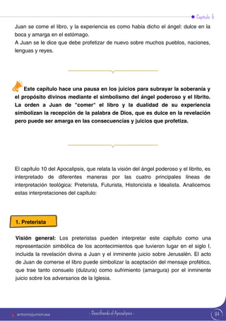 Capítulo 5
Juan se come el libro, y la experiencia es como había dicho el ángel: dulce en la
boca y amarga en el estómago.
A Juan se le dice que debe profetizar de nuevo sobre muchos pueblos, naciones,
lenguas y reyes.
El capítulo 10 del Apocalipsis, que relata la visión del ángel poderoso y el librito, es
interpretado de diferentes maneras por las cuatro principales líneas de
interpretación teológica: Preterista, Futurista, Historicista e Idealista. Analicemos
estas interpretaciones del capítulo:
Este capítulo hace una pausa en los juicios para subrayar la soberanía y
el propósito divinos mediante el simbolismo del ángel poderoso y el librito.
La orden a Juan de "comer" el libro y la dualidad de su experiencia
simbolizan la recepción de la palabra de Dios, que es dulce en la revelación
pero puede ser amarga en las consecuencias y juicios que profetiza.
1. Preterista
Visión general: Los preteristas pueden interpretar este capítulo como una
representación simbólica de los acontecimientos que tuvieron lugar en el siglo I,
incluida la revelación divina a Juan y el inminente juicio sobre Jerusalén. El acto
de Juan de comerse el libro puede simbolizar la aceptación del mensaje profético,
que trae tanto consuelo (dulzura) como sufrimiento (amargura) por el inminente
juicio sobre los adversarios de la Iglesia.
84
antoniojuniorusa - Descifrando el Apocalipsis -
 