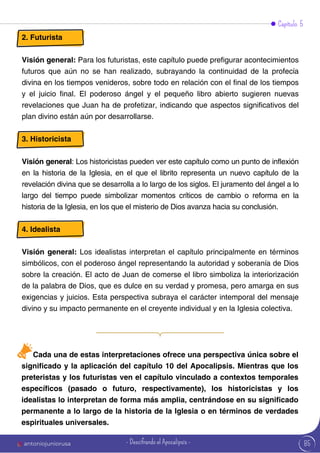 Capítulo 5
2. Futurista
Visión general: Para los futuristas, este capítulo puede prefigurar acontecimientos
futuros que aún no se han realizado, subrayando la continuidad de la profecía
divina en los tiempos venideros, sobre todo en relación con el final de los tiempos
y el juicio final. El poderoso ángel y el pequeño libro abierto sugieren nuevas
revelaciones que Juan ha de profetizar, indicando que aspectos significativos del
plan divino están aún por desarrollarse.
3. Historicista
Visión general: Los historicistas pueden ver este capítulo como un punto de inflexión
en la historia de la Iglesia, en el que el librito representa un nuevo capítulo de la
revelación divina que se desarrolla a lo largo de los siglos. El juramento del ángel a lo
largo del tiempo puede simbolizar momentos críticos de cambio o reforma en la
historia de la Iglesia, en los que el misterio de Dios avanza hacia su conclusión.
4. Idealista
Visión general: Los idealistas interpretan el capítulo principalmente en términos
simbólicos, con el poderoso ángel representando la autoridad y soberanía de Dios
sobre la creación. El acto de Juan de comerse el libro simboliza la interiorización
de la palabra de Dios, que es dulce en su verdad y promesa, pero amarga en sus
exigencias y juicios. Esta perspectiva subraya el carácter intemporal del mensaje
divino y su impacto permanente en el creyente individual y en la Iglesia colectiva.
Cada una de estas interpretaciones ofrece una perspectiva única sobre el
significado y la aplicación del capítulo 10 del Apocalipsis. Mientras que los
preteristas y los futuristas ven el capítulo vinculado a contextos temporales
específicos (pasado o futuro, respectivamente), los historicistas y los
idealistas lo interpretan de forma más amplia, centrándose en su significado
permanente a lo largo de la historia de la Iglesia o en términos de verdades
espirituales universales.
85
antoniojuniorusa - Descifrando el Apocalipsis -
 