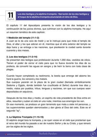 Capítulo 5
Capítulo
El capítulo 11 del Apocalipsis presenta la visión de los dos testigos y la
continuación de los juicios divinos, que culminan con la séptima trompeta. He aquí
un resumen temático de este capítulo:
1 Medición del templo (11:1-2)
A Juan se le da una vara de medir y se le instruye para que mida el templo de
Dios, el altar y los que adoran en él, mientras que el atrio exterior del templo se
deja fuera y se entrega a las naciones, que pisotearán la ciudad santa durante
cuarenta y dos meses.
2. Los dos testigos (11:3-14)
Se presentan dos testigos que profetizarán durante 1.260 días, vestidos de cilicio.
Tienen el poder de cerrar el cielo para que no llueva durante los días de su
profecía, de convertir las aguas en sangre y de herir la tierra con toda clase de
plagas.
Cuando hayan completado su testimonio, la bestia que emerge del abismo les
hará la guerra, los vencerá y los matará.
Sus cuerpos yacerán en la plaza de la gran ciudad (llamada simbólicamente
Sodoma y Egipto, donde también fue crucificado el Señor) durante tres días y
medio, vistos por pueblos, tribus, lenguas y naciones, sin que sus cuerpos sean
depositados en sepulcros.
Después de los tres días y medio, un espíritu de vida procedente de Dios entra en
ellos, resucitan y suben al cielo en una nube, mientras sus enemigos los ven.
En ese momento, se produce un gran terremoto que mata a siete mil personas, y
los supervivientes quedan aterrorizados y dan gloria al Dios del cielo. Este es el
segundo "ay".
3. La Séptima Trompeta (11:15-19)
El séptimo ángel toca la trompeta, y se oyen voces en el cielo que proclaman que
el reino del mundo ha pasado a ser de nuestro Señor y de su Cristo, y que reinará
por los siglos de los siglos.
Los dos testigos y la séptima trompeta - Narración de los dos testigos y
el toque de la séptima trompeta anunciando el reino de Dios.
11
86
antoniojuniorusa - Descifrando el Apocalipsis -
 