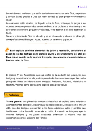 Capítulo 5
Los veinticuatro ancianos, que están sentados en sus tronos ante Dios, se postran
y adoran, dando gracias a Dios por haber tomado su gran poder y comenzado a
reinar.
Las naciones están airadas, ha llegado la ira de Dios, el tiempo de juzgar a los
muertos, de recompensar a los siervos de Dios, a los profetas, a los santos y a los
que temen su nombre, pequeños y grandes, y de destruir a los que destruyen la
tierra.
Se abre el templo de Dios en el cielo y se ve el arca de la alianza en el templo,
acompañada de relámpagos, voces, truenos, un terremoto y granizo.
El capítulo 11 del Apocalipsis, con sus relatos de la medición del templo, los dos
testigos y la séptima trompeta, es interpretado de diversas maneras por las cuatro
principales líneas de interpretación teológica: Preterista, Futurista, Historicista e
Idealista. Veamos cómo aborda este capítulo cada perspectiva:
Este capítulo combina elementos de juicio y redención, destacando el
papel de los dos testigos en la profecía divina y el cumplimiento del plan de
Dios con el sonido de la séptima trompeta, que anuncia el establecimiento
final del reino de Dios.
1. Preterista
Visión general: Los preteristas tienden a interpretar el capítulo como referido a
acontecimientos del siglo I, en particular la destrucción de Jerusalén en el año 70
d.C.. Los dos testigos representan a los fieles cristianos judíos y gentiles que
testificaron contra Jerusalén antes de su caída. A menudo se interpreta que la
séptima trompeta y los juicios asociados simbolizan la victoria final del
cristianismo sobre el judaísmo del Templo.
87
antoniojuniorusa - Descifrando el Apocalipsis -
 