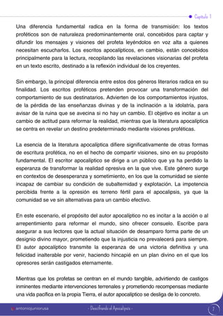 7
Una diferencia fundamental radica en la forma de transmisión: los textos
proféticos son de naturaleza predominantemente oral, concebidos para captar y
difundir los mensajes y visiones del profeta leyéndolos en voz alta a quienes
necesitan escucharlos. Los escritos apocalípticos, en cambio, están concebidos
principalmente para la lectura, recopilando las revelaciones visionarias del profeta
en un texto escrito, destinado a la reflexión individual de los creyentes.
Sin embargo, la principal diferencia entre estos dos géneros literarios radica en su
finalidad. Los escritos proféticos pretenden provocar una transformación del
comportamiento de sus destinatarios. Advierten de los comportamientos injustos,
de la pérdida de las enseñanzas divinas y de la inclinación a la idolatría, para
avisar de la ruina que se avecina si no hay un cambio. El objetivo es incitar a un
cambio de actitud para reformar la realidad, mientras que la literatura apocalíptica
se centra en revelar un destino predeterminado mediante visiones proféticas.
La esencia de la literatura apocalíptica difiere significativamente de otras formas
de escritura profética, no en el hecho de compartir visiones, sino en su propósito
fundamental. El escritor apocalíptico se dirige a un público que ya ha perdido la
esperanza de transformar la realidad opresiva en la que vive. Este género surge
en contextos de desesperanza y sometimiento, en los que la comunidad se siente
incapaz de cambiar su condición de subalternidad y explotación. La impotencia
percibida frente a la opresión es terreno fértil para el apocalipsis, ya que la
comunidad se ve sin alternativas para un cambio efectivo.
En este escenario, el propósito del autor apocalíptico no es incitar a la acción o al
arrepentimiento para reformar el mundo, sino ofrecer consuelo. Escribe para
asegurar a sus lectores que la actual situación de desamparo forma parte de un
designio divino mayor, prometiendo que la injusticia no prevalecerá para siempre.
El autor apocalíptico transmite la esperanza de una victoria definitiva y una
felicidad inalterable por venir, haciendo hincapié en un plan divino en el que los
opresores serán castigados eternamente.
Mientras que los profetas se centran en el mundo tangible, advirtiendo de castigos
inminentes mediante intervenciones terrenales y prometiendo recompensas mediante
una vida pacífica en la propia Tierra, el autor apocalíptico se desliga de lo concreto.
Capítulo 1
antoniojuniorusa - Descifrando el Apocalipsis -
 