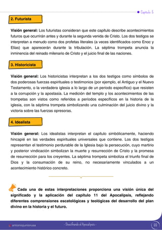Capítulo 5
2. Futurista
Visión general: Los futuristas consideran que este capítulo describe acontecimientos
futuros que ocurrirán antes y durante la segunda venida de Cristo. Los dos testigos se
interpretan a menudo como dos profetas literales (a veces identificados como Enoc y
Elías) que aparecerán durante la tribulación. La séptima trompeta anuncia la
inminencia del reinado milenario de Cristo y el juicio final de las naciones.
3. Historicista
Visión general: Los historicistas interpretan a los dos testigos como símbolos de
dos poderosas fuerzas espirituales o testimonios (por ejemplo, el Antiguo y el Nuevo
Testamento, o la verdadera iglesia a lo largo de un periodo específico) que resisten
a la corrupción y la apostasía. La medición del templo y los acontecimientos de las
trompetas son vistos como referidos a períodos específicos en la historia de la
iglesia, con la séptima trompeta simbolizando una culminación del juicio divino y la
victoria sobre las fuerzas opresoras.
4. Idealista
Visión general: Los idealistas interpretan el capítulo simbólicamente, haciendo
hincapié en las verdades espirituales universales que contiene. Los dos testigos
representan el testimonio perdurable de la Iglesia bajo la persecución, cuyo martirio
y posterior vindicación simbolizan la muerte y resurrección de Cristo y la promesa
de resurrección para los creyentes. La séptima trompeta simboliza el triunfo final de
Dios y la consumación de su reino, no necesariamente vinculados a un
acontecimiento histórico concreto.
Cada una de estas interpretaciones proporciona una visión única del
significado y la aplicación del capítulo 11 del Apocalipsis, reflejando
diferentes comprensiones escatológicas y teológicas del desarrollo del plan
divino en la historia y el futuro.
88
antoniojuniorusa - Descifrando el Apocalipsis -
 