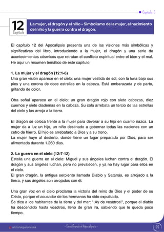 Capítulo 5
Capítulo
El capítulo 12 del Apocalipsis presenta una de las visiones más simbólicas y
significativas del libro, introduciendo a la mujer, el dragón y una serie de
acontecimientos cósmicos que retratan el conflicto espiritual entre el bien y el mal.
He aquí un resumen temático de este capítulo:
1. La mujer y el dragón (12:1-6)
Una gran visión aparece en el cielo: una mujer vestida de sol, con la luna bajo sus
pies y una corona de doce estrellas en la cabeza. Está embarazada y de parto,
gritando de dolor.
Otra señal aparece en el cielo: un gran dragón rojo con siete cabezas, diez
cuernos y siete diademas en la cabeza. Su cola arrebata un tercio de las estrellas
del cielo y las arroja a la tierra.
El dragón se coloca frente a la mujer para devorar a su hijo en cuanto nazca. La
mujer da a luz un hijo, un niño destinado a gobernar todas las naciones con un
cetro de hierro. El hijo es arrebatado a Dios y a su trono.
La mujer huye al desierto, donde tiene un lugar preparado por Dios, para ser
alimentada durante 1.260 días.
2. La guerra en el cielo (12:7-12)
Estalla una guerra en el cielo: Miguel y sus ángeles luchan contra el dragón. El
dragón y sus ángeles luchan, pero no prevalecen, y ya no hay lugar para ellos en
el cielo.
El gran dragón, la antigua serpiente llamada Diablo y Satanás, es arrojado a la
tierra, y sus ángeles son arrojados con él.
Una gran voz en el cielo proclama la victoria del reino de Dios y el poder de su
Cristo, porque el acusador de los hermanos ha sido expulsado.
Se dice a los habitantes de la tierra y del mar: "¡Ay de vosotros!", porque el diablo
ha descendido hasta vosotros, lleno de gran ira, sabiendo que le queda poco
tiempo.
La mujer, el dragón y el niño - Simbolismo de la mujer, el nacimiento
del niño y la guerra contra el dragón.
12
89
antoniojuniorusa - Descifrando el Apocalipsis -
 