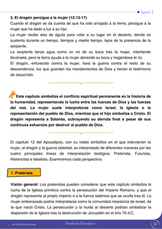 Capítulo 5
3. El dragón persigue a la mujer (12:13-17)
Cuando el dragón se da cuenta de que ha sido arrojado a la tierra, persigue a la
mujer que ha dado a luz a su hijo.
La mujer recibe alas de águila para volar a su lugar en el desierto, donde se
sustenta durante un tiempo, tiempos y medio tiempo, lejos de la presencia de la
serpiente.
La serpiente lanza agua como un río de su boca tras la mujer, intentando
llevársela, pero la tierra ayuda a la mujer abriendo su boca y tragándose el río.
El dragón, enfurecido contra la mujer, hará la guerra contra el resto de su
descendencia, los que guardan los mandamientos de Dios y tienen el testimonio
de Jesucristo.
El capítulo 12 del Apocalipsis, con su relato simbólico en el que intervienen la
mujer, el dragón y la guerra celestial, es interpretado de diferentes maneras por las
cuatro principales líneas de interpretación teológica: Preterista, Futurista,
Historicista e Idealista. Examinemos cada perspectiva:
Este capítulo simboliza el conflicto espiritual permanente en la historia de
la humanidad, representando la lucha entre las fuerzas de Dios y las fuerzas
del mal. La mujer suele interpretarse como Israel, la Iglesia o la
representación del pueblo de Dios, mientras que el hijo simboliza a Cristo. El
dragón representa a Satanás, subrayando su derrota final a pesar de sus
continuos esfuerzos por destruir al pueblo de Dios.
1. Preterista
Visión general: Los preteristas pueden considerar que este capítulo simboliza la
lucha de la Iglesia primitiva contra la persecución del Imperio Romano, y que el
dragón representa al propio imperio o a la fuerza satánica que se oculta tras él. La
mujer embarazada podría interpretarse como la comunidad mesiánica de Israel, de
la que nació Cristo. La persecución y la huida al desierto podrían simbolizar la
dispersión de la Iglesia tras la destrucción de Jerusalén en el año 70 d.C.
90
antoniojuniorusa - Descifrando el Apocalipsis -
 