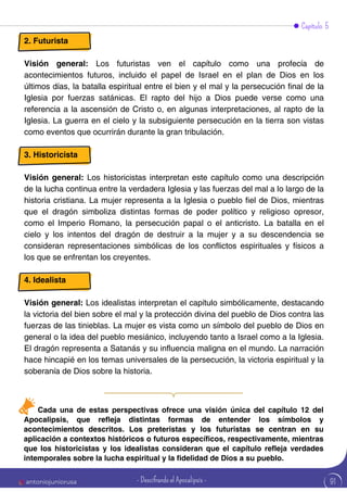 Capítulo 5
2. Futurista
Visión general: Los futuristas ven el capítulo como una profecía de
acontecimientos futuros, incluido el papel de Israel en el plan de Dios en los
últimos días, la batalla espiritual entre el bien y el mal y la persecución final de la
Iglesia por fuerzas satánicas. El rapto del hijo a Dios puede verse como una
referencia a la ascensión de Cristo o, en algunas interpretaciones, al rapto de la
Iglesia. La guerra en el cielo y la subsiguiente persecución en la tierra son vistas
como eventos que ocurrirán durante la gran tribulación.
3. Historicista
Visión general: Los historicistas interpretan este capítulo como una descripción
de la lucha continua entre la verdadera Iglesia y las fuerzas del mal a lo largo de la
historia cristiana. La mujer representa a la Iglesia o pueblo fiel de Dios, mientras
que el dragón simboliza distintas formas de poder político y religioso opresor,
como el Imperio Romano, la persecución papal o el anticristo. La batalla en el
cielo y los intentos del dragón de destruir a la mujer y a su descendencia se
consideran representaciones simbólicas de los conflictos espirituales y físicos a
los que se enfrentan los creyentes.
4. Idealista
Visión general: Los idealistas interpretan el capítulo simbólicamente, destacando
la victoria del bien sobre el mal y la protección divina del pueblo de Dios contra las
fuerzas de las tinieblas. La mujer es vista como un símbolo del pueblo de Dios en
general o la idea del pueblo mesiánico, incluyendo tanto a Israel como a la Iglesia.
El dragón representa a Satanás y su influencia maligna en el mundo. La narración
hace hincapié en los temas universales de la persecución, la victoria espiritual y la
soberanía de Dios sobre la historia.
Cada una de estas perspectivas ofrece una visión única del capítulo 12 del
Apocalipsis, que refleja distintas formas de entender los símbolos y
acontecimientos descritos. Los preteristas y los futuristas se centran en su
aplicación a contextos históricos o futuros específicos, respectivamente, mientras
que los historicistas y los idealistas consideran que el capítulo refleja verdades
intemporales sobre la lucha espiritual y la fidelidad de Dios a su pueblo.
91
antoniojuniorusa - Descifrando el Apocalipsis -
 