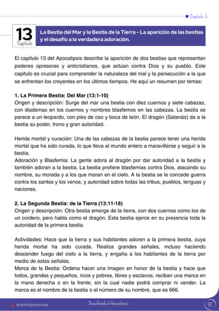 Capítulo 5
Capítulo
El capítulo 13 del Apocalipsis describe la aparición de dos bestias que representan
poderes opresores y anticristianos, que actúan contra Dios y su pueblo. Este
capítulo es crucial para comprender la naturaleza del mal y la persecución a la que
se enfrentan los creyentes en los últimos tiempos. He aquí un resumen por temas:
1. La Primera Bestia: Del Mar (13:1-10)
Origen y descripción: Surge del mar una bestia con diez cuernos y siete cabezas,
con diademas en los cuernos y nombres blasfemos en las cabezas. La bestia se
parece a un leopardo, con pies de oso y boca de león. El dragón (Satanás) da a la
bestia su poder, trono y gran autoridad.
Herida mortal y curación: Una de las cabezas de la bestia parece tener una herida
mortal que ha sido curada, lo que lleva al mundo entero a maravillarse y seguir a la
bestia.
Adoración y Blasfemia: La gente adora al dragón por dar autoridad a la bestia y
también adoran a la bestia. La bestia profiere blasfemias contra Dios, atacando su
nombre, su morada y a los que moran en el cielo. A la bestia se le concede guerra
contra los santos y los vence, y autoridad sobre todas las tribus, pueblos, lenguas y
naciones.
2. La Segunda Bestia: de la Tierra (13:11-18)
Origen y descripción: Otra bestia emerge de la tierra, con dos cuernos como los de
un cordero, pero habla como el dragón. Esta bestia ejerce en su presencia toda la
autoridad de la primera bestia.
Actividades: Hace que la tierra y sus habitantes adoren a la primera bestia, cuya
herida mortal ha sido curada. Realiza grandes señales, incluso haciendo
descender fuego del cielo a la tierra, y engaña a los habitantes de la tierra por
medio de estas señales.
Marca de la Bestia: Ordena hacer una imagen en honor de la bestia y hace que
todos, grandes y pequeños, ricos y pobres, libres y esclavos, reciban una marca en
la mano derecha o en la frente, sin la cual nadie podrá comprar ni vender. La
marca es el nombre de la bestia o el número de su nombre, que es 666.
La Bestia del Mar y la Bestia de la Tierra - La aparición de las bestias
y el desafío a la verdadera adoración.
13
92
antoniojuniorusa - Descifrando el Apocalipsis -
 