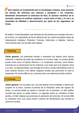 Este capítulo es fundamental para la escatología cristiana, pues presenta
las fuerzas del anticristo que seducen y persiguen a los creyentes,
desafiando directamente la soberanía de Dios. El carácter simbólico de la
narración subraya el conflicto espiritual y moral entre el bien y el mal y la
necesidad de fidelidad y discernimiento por parte de los seguidores de
Cristo.
Capítulo 5
El capítulo 13 del Apocalipsis, que describe las dos bestias que emergen del mar y
de la tierra, es interpretado de forma diferente por las cuatro principales líneas de
interpretación teológica: Preterista, Futurista, Historicista e Idealista. Veamos
cómo aborda cada una de ellas este capítulo:
1. Preterista
Visión general: Los preteristas tienden a interpretar las bestias como figuras
históricas o sistemas de poder que existieron en el primer siglo. La primera bestia
puede verse como el Imperio Romano o un emperador concreto, como Nerón,
conocido por su persecución de los cristianos y por exigir que se le adorara como
a un dios. La segunda bestia, que emerge de la tierra, puede interpretarse como el
culto imperial romano o los líderes religiosos locales que promovían el culto al
emperador. El número 666 se ve a menudo como una referencia cifrada a Nerón.
2. Futurista
Visión general: Los futuristas ven a las dos bestias como entidades o líderes que
surgirán en el futuro, durante el período de la tribulación antes del regreso de
Cristo. La primera bestia se asocia a menudo con el anticristo, un líder político
mundial que ejerce un poder tiránico. La segunda bestia se considera el falso
profeta, un líder religioso que promueve la adoración del anticristo. El número 666
se interpreta como una marca literal o sistema de identificación que controla el
comercio mundial.
93
antoniojuniorusa - Descifrando el Apocalipsis -
 