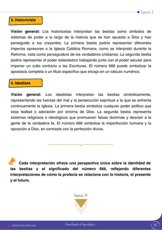 Capítulo 5
3. Historicista
Visión general: Los historicistas interpretan las bestias como símbolos de
sistemas de poder a lo largo de la historia que se han opuesto a Dios y han
perseguido a los creyentes. La primera bestia podría representar diferentes
imperios opresores o la Iglesia Católica Romana, como se interpretó durante la
Reforma, vista como perseguidora de los verdaderos cristianos. La segunda bestia
podría representar el poder eclesiástico trabajando junto con el poder secular para
imponer un culto contrario a las Escrituras. El número 666 puede simbolizar la
apostasía completa o un título específico que encaja en un cálculo numérico.
4. Idealista
Visión general: Los idealistas interpretan las bestias simbólicamente,
representando las fuerzas del mal y la persecución espiritual a la que se enfrenta
continuamente la Iglesia. La primera bestia simboliza cualquier poder político que
exija lealtad o adoración por encima de Dios. La segunda bestia representa
sistemas religiosos o ideológicos que promueven falsas doctrinas y desvían a la
gente de la verdadera fe. El número 666 simboliza la imperfección humana y la
oposición a Dios, en contraste con la perfección divina.
Cada interpretación ofrece una perspectiva única sobre la identidad de
las bestias y el significado del número 666, reflejando diferentes
interpretaciones de cómo la profecía se relaciona con la historia, el presente
y el futuro.
Capítulo 14
94
antoniojuniorusa - Descifrando el Apocalipsis -
 
