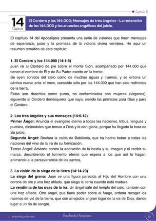 Capítulo 5
Capítulo
El capítulo 14 del Apocalipsis presenta una serie de visiones que traen mensajes
de esperanza, juicio y la promesa de la victoria divina venidera. He aquí un
resumen temático de este capítulo:
1. El Cordero y los 144.000 (14:1-5)
Juan ve al Cordero de pie sobre el monte Sión, acompañado por 144.000 que
tienen el nombre de Él y de Su Padre escrito en la frente.
Se oyen sonidos del cielo como de muchas aguas y truenos, y se entona un
cántico nuevo ante el trono, conocido sólo por los 144.000 que han sido redimidos
de la tierra.
Estos son descritos como puros, no contaminados con mujeres (vírgenes),
siguiendo al Cordero dondequiera que vaya, siendo las primicias para Dios y para
el Cordero.
2. Los tres ángeles y sus mensajes (14:6-12)
Primer Ángel: Anuncia el evangelio eterno a todas las naciones, tribus, lenguas y
pueblos, diciéndoles que teman a Dios y le den gloria, porque ha llegado la hora de
Su juicio.
Segundo Ángel: Declara la caída de Babilonia, que ha hecho beber a todas las
naciones del vino de la ira de su fornicación.
Tercer Ángel: Advierte contra la adoración de la bestia y su imagen y el recibir su
marca, describiendo el tormento eterno que espera a los que así lo hagan,
animando a la perseverancia de los santos.
3. La visión de la siega de la tierra (14:14-20)
La siega del grano: Juan ve una figura parecida al Hijo del Hombre con una
corona de oro y una hoz afilada, que siega la tierra cuando está madura.
La vendimia de las uvas de la ira: Un ángel sale del templo del cielo, también con
una hoz afilada. Otro ángel, que tiene poder sobre el fuego, ordena recoger los
racimos de vid de la tierra, que son arrojados al gran lagar de la ira de Dios, dando
lugar a un río de sangre.
El Cordero y los 144.000; Mensajes de tres ángeles - La redención
de los 144.000 y los anuncios angélicos del juicio.
14
95
antoniojuniorusa - Descifrando el Apocalipsis -
 