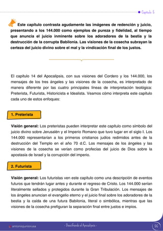Este capítulo contrasta agudamente las imágenes de redención y juicio,
presentando a los 144.000 como ejemplos de pureza y fidelidad, al tiempo
que anuncia el juicio inminente sobre los adoradores de la bestia y la
destrucción de la corrupta Babilonia. Las visiones de la cosecha subrayan la
certeza del juicio divino sobre el mal y la vindicación final de los justos.
Capítulo 5
El capítulo 14 del Apocalipsis, con sus visiones del Cordero y los 144.000, los
mensajes de los tres ángeles y las visiones de la cosecha, es interpretado de
manera diferente por las cuatro principales líneas de interpretación teológica:
Preterista, Futurista, Historicista e Idealista. Veamos cómo interpreta este capítulo
cada uno de estos enfoques:
1. Preterista
Visión general: Los preteristas pueden interpretar este capítulo como símbolo del
juicio divino sobre Jerusalén y el Imperio Romano que tuvo lugar en el siglo I. Los
144.000 representarían a los primeros cristianos judíos redimidos antes de la
destrucción del Templo en el año 70 d.C. Los mensajes de los ángeles y las
visiones de la cosecha se verían como profecías del juicio de Dios sobre la
apostasía de Israel y la corrupción del imperio.
2. Futurista
Visión general: Los futuristas ven este capítulo como una descripción de eventos
futuros que tendrán lugar antes y durante el regreso de Cristo. Los 144.000 serían
literalmente sellados y protegidos durante la Gran Tribulación. Los mensajes de
los ángeles anuncian el evangelio eterno y el juicio final sobre los adoradores de la
bestia y la caída de una futura Babilonia, literal o simbólica, mientras que las
visiones de la cosecha prefiguran la separación final entre justos e impíos.
96
antoniojuniorusa - Descifrando el Apocalipsis -
 