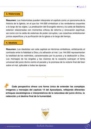 3. Historicista
Resumen: Los historicistas pueden interpretar el capítulo como un panorama de la
historia de la Iglesia, en el que los 144.000 simbolizan a los verdaderos creyentes
a lo largo de los siglos. La predicación del Evangelio eterno y la caída de Babilonia
estarían relacionadas con momentos críticos de reforma y renovación espiritual,
así como con la caída de sistemas de poder corruptos. Las cosechas simbolizarían
juicios específicos y la purificación de la iglesia a lo largo del tiempo.
4. Idealista
Resumen: Los idealistas ven este capítulo en términos simbólicos, enfatizando el
contraste entre la fidelidad a Dios y la adhesión al mal. Los 144.000 representarían
la totalidad de los redimidos, caracterizados por la pureza y la dedicación a Dios.
Los mensajes de los ángeles y las visiones de la cosecha subrayan el tema
universal del juicio divino contra el pecado y la promesa de la victoria final del bien
sobre el mal, aplicable a todas las épocas.
Capítulo 5
Cada perspectiva ofrece una forma única de entender las complejas
imágenes y mensajes del capítulo 14 del Apocalipsis, reflejando diferentes
enfoques escatológicos e interpretativos de la naturaleza del juicio divino, la
redención y el destino final de la humanidad.
Capítulo 15
97
antoniojuniorusa - Descifrando el Apocalipsis -
 