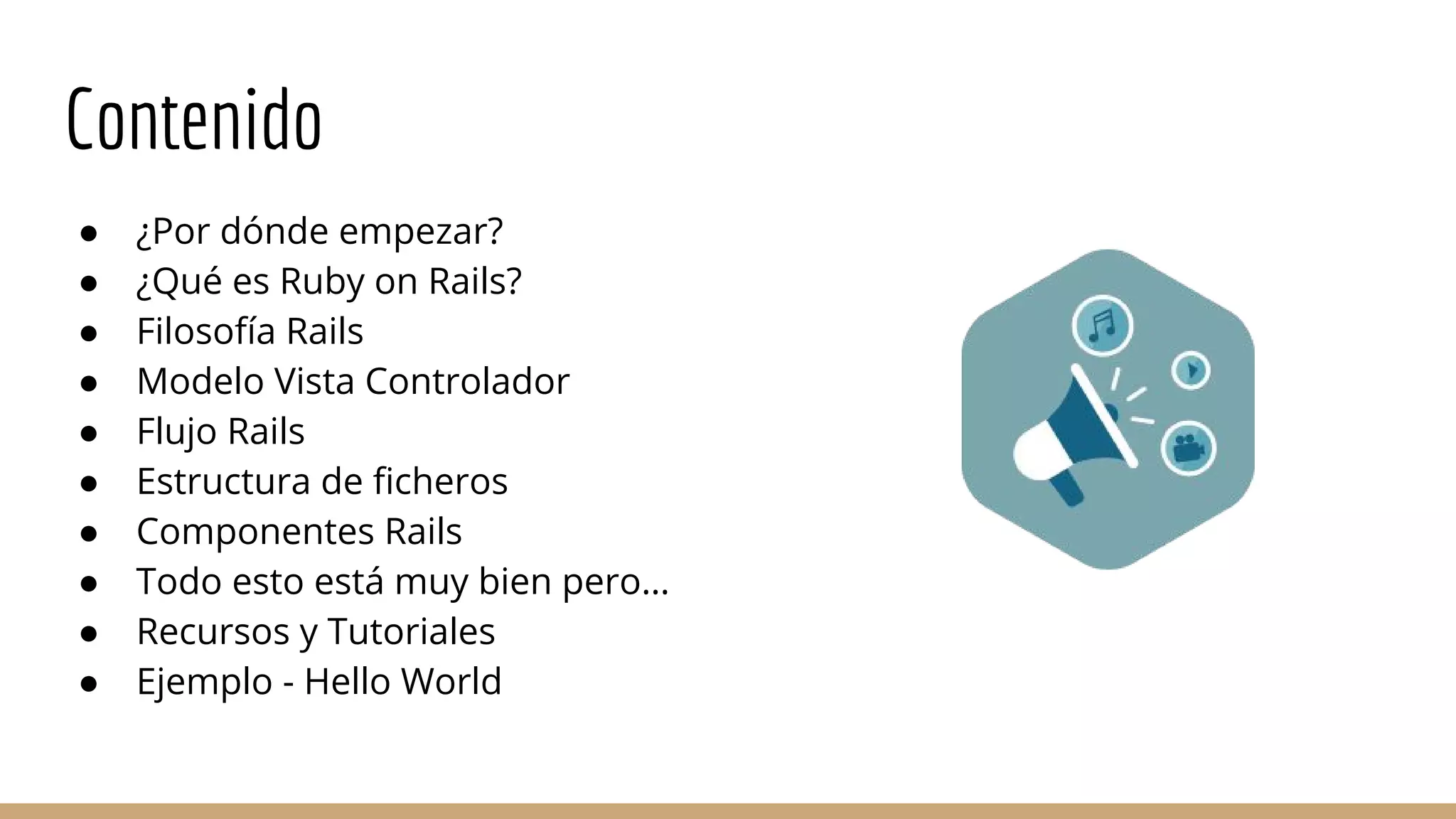 Contenido
● ¿Por dónde empezar?
● ¿Qué es Ruby on Rails?
● Filosofía Rails
● Modelo Vista Controlador
● Flujo Rails
● Estructura de ficheros
● Componentes Rails
● Todo esto está muy bien pero…
● Recursos y Tutoriales
● Ejemplo - Hello World
 