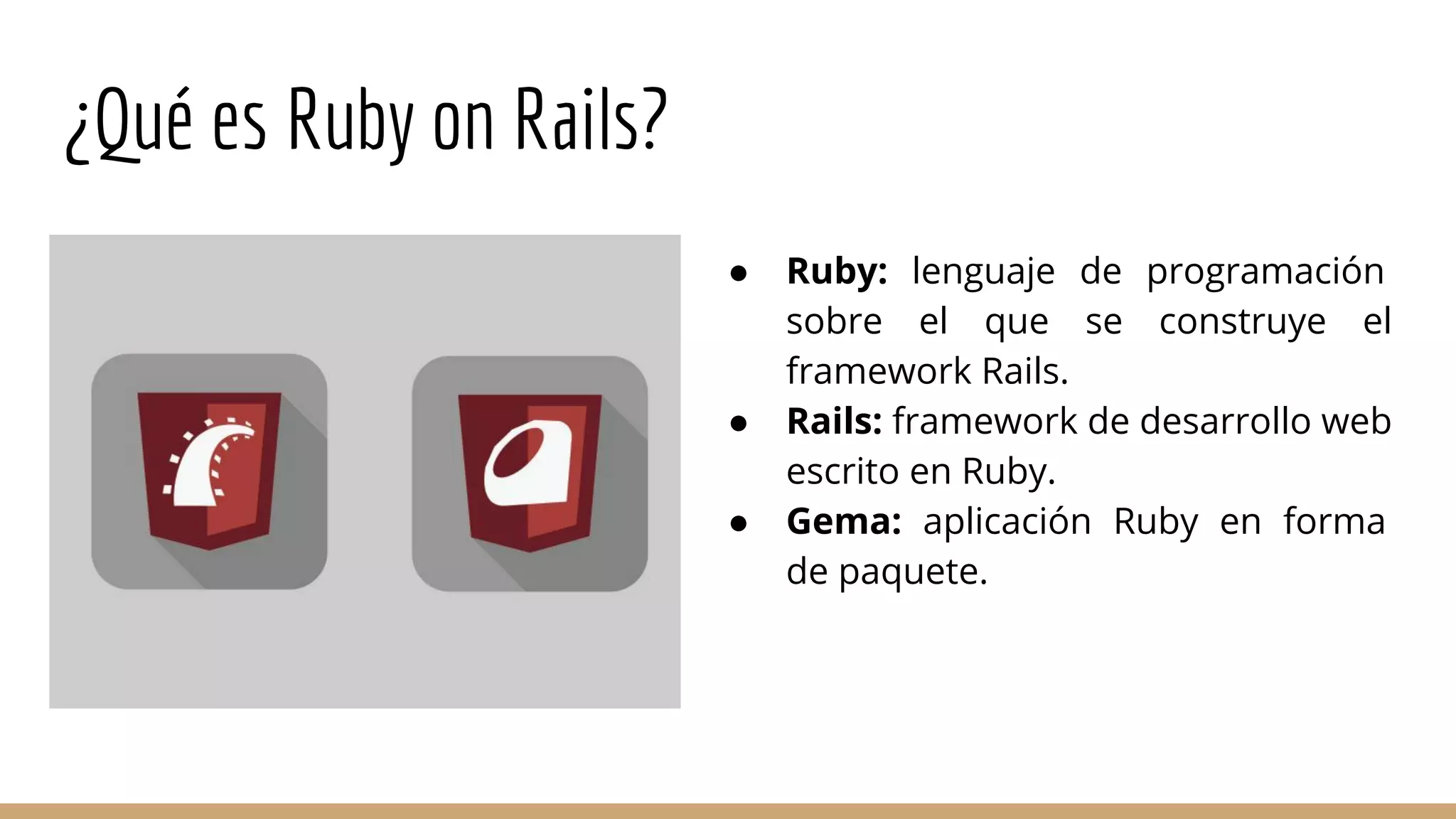 ¿Qué es Ruby on Rails?
● Ruby: lenguaje de programación
sobre el que se construye el
framework Rails.
● Rails: framework de desarrollo web
escrito en Ruby.
● Gema: aplicación Ruby en forma
de paquete.
 