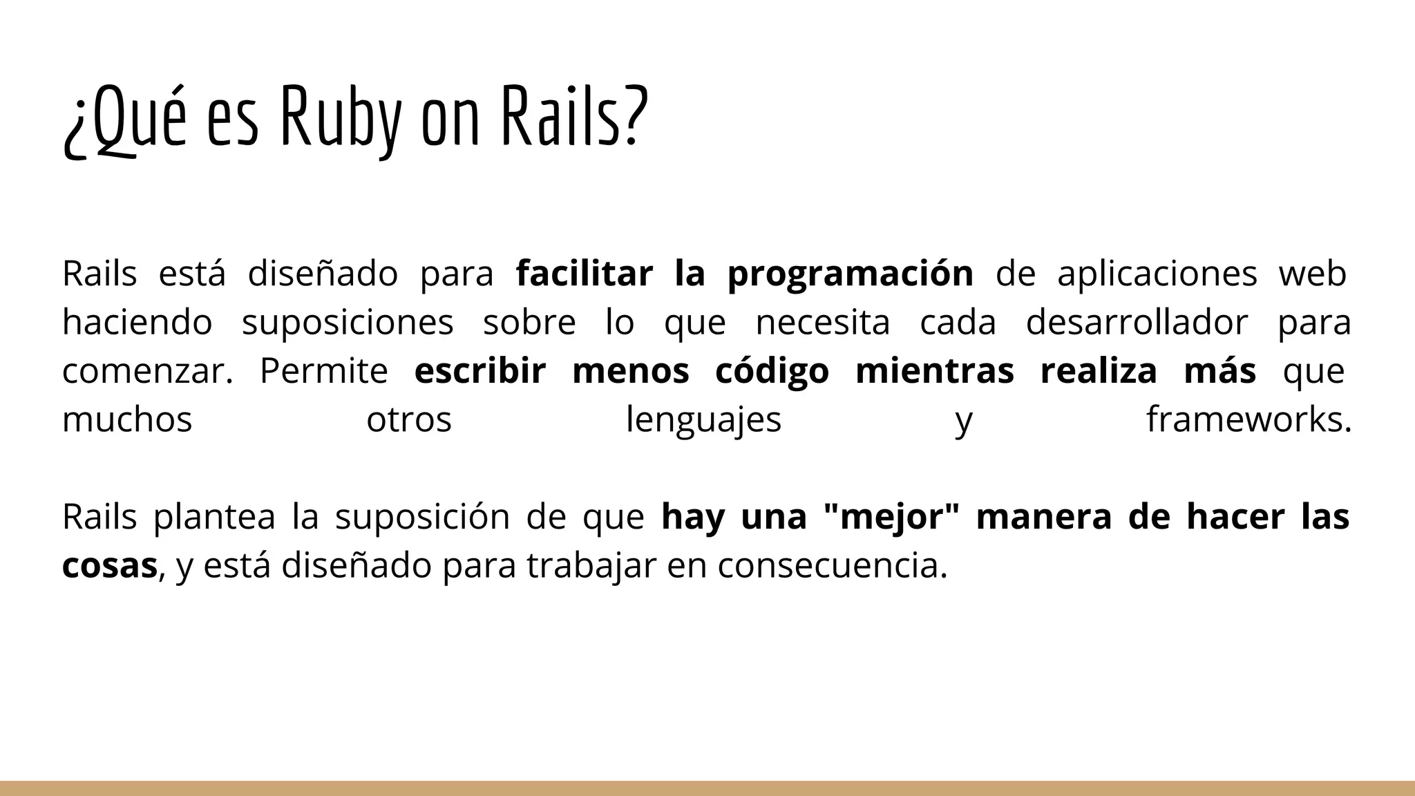 ¿Qué es Ruby on Rails?
Rails está diseñado para facilitar la programación de aplicaciones web
haciendo suposiciones sobre lo que necesita cada desarrollador para
comenzar. Permite escribir menos código mientras realiza más que
muchos otros lenguajes y frameworks.
Rails plantea la suposición de que hay una "mejor" manera de hacer las
cosas, y está diseñado para trabajar en consecuencia.
 
