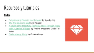 Recursos y tutoriales
Ruby
● Programming Ruby in your browser by tryruby.org
● The first step is to start by 37Signal
● A Quick (and Hopefully Painless) Ride Through Ruby
(with Cartoon Foxes) by Why's Poignant Guide to
Ruby
● Codecademy: Ruby by Codecademy
 
