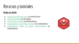 Recursos y tutoriales
Ruby on Rails
● Getting Started with Rails by RailsGuides
● Rails for Zombies by Envylabs
● Learn Ruby on Rails by Daniel Kehoe
● Codecademy: Learn Ruby on Rails by Codecademy
● Codecademy: Ruby on Rails: Authentication by
Codecademy
 