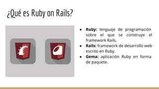 ¿Qué es Ruby on Rails?
● Ruby: lenguaje de programación
sobre el que se construye el
framework Rails.
● Rails: framework de desarrollo web
escrito en Ruby.
● Gema: aplicación Ruby en forma
de paquete.
 