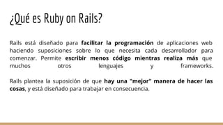 ¿Qué es Ruby on Rails?
Rails está diseñado para facilitar la programación de aplicaciones web
haciendo suposiciones sobre lo que necesita cada desarrollador para
comenzar. Permite escribir menos código mientras realiza más que
muchos otros lenguajes y frameworks.
Rails plantea la suposición de que hay una "mejor" manera de hacer las
cosas, y está diseñado para trabajar en consecuencia.
 