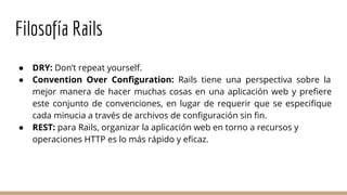 Filosofía Rails
● DRY: Don’t repeat yourself.
● Convention Over Configuration: Rails tiene una perspectiva sobre la
mejor manera de hacer muchas cosas en una aplicación web y prefiere
este conjunto de convenciones, en lugar de requerir que se especifique
cada minucia a través de archivos de configuración sin fin.
● REST: para Rails, organizar la aplicación web en torno a recursos y
operaciones HTTP es lo más rápido y eficaz.
 