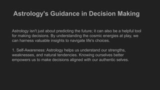 Astrology's Guidance in Decision Making
Astrology isn't just about predicting the future; it can also be a helpful tool
for making decisions. By understanding the cosmic energies at play, we
can harness valuable insights to navigate life's choices.
1. Self-Awareness: Astrology helps us understand our strengths,
weaknesses, and natural tendencies. Knowing ourselves better
empowers us to make decisions aligned with our authentic selves.
 