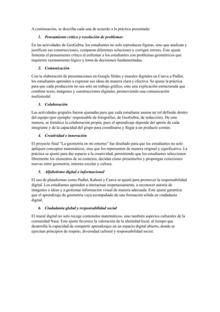 A continuación, se describe cada una de acuerdo a la práctica presentada:
1. Pensamiento crítico y resolución de problemas
En las actividades de GeoGebra, los estudiantes no solo reproducen figuras, sino que analizan y
justifican sus construcciones, comparan diferentes soluciones y corrigen errores. Este ajuste
fomenta el pensamiento crítico al enfrentar a los estudiantes con problemas geométricos que
requieren razonamiento lógico y toma de decisiones fundamentadas.
2. Comunicación
Con la elaboración de presentaciones en Google Slides y murales digitales en Canva o Padlet,
los estudiantes aprenden a expresar sus ideas de manera clara y efectiva. Se ajusta la práctica
para que cada producción no sea solo un trabajo gráfico, sino una explicación estructurada que
combine texto, imágenes y construcciones digitales, promoviendo una comunicación
multimodal.
3. Colaboración
Las actividades grupales fueron ajustadas para que cada estudiante asuma un rol definido dentro
del equipo (por ejemplo: responsable de fotografías, de GeoGebra, de redacción). De esta
manera, se fortalece la colaboración propia, pues el aprendizaje depende del aporte de cada
integrante y de la capacidad del grupo para coordinarse y llegar a un producto común.
4. Creatividad e innovación
El proyecto final “La geometría en mi entorno” fue diseñado para que los estudiantes no solo
apliquen conceptos matemáticos, sino que los representen de manera original y significativa. La
práctica se ajustó para dar espacio a la creatividad, permitiendo que los estudiantes seleccionen
libremente los elementos de su contexto, decidan cómo presentarlos y propongan conexiones
nuevas entre geometría, entorno escolar y cultura.
5. Alfabetismo digital e informacional
El uso de plataformas como Padlet, Kahoot y Canva se ajustó para promover la responsabilidad
digital. Los estudiantes aprenden a interactuar respetuosamente, a reconocer autoría de
imágenes o ideas y a gestionar información visual de manera adecuada. Este ajuste garantiza
que el aprendizaje de geometría vaya acompañado de una formación sólida en ciudadanía
digital.
6. Ciudadanía global y responsabilidad social
El mural digital no solo recoge contenidos matemáticos, sino también aspectos culturales de la
comunidad Nasa. Este ajuste favorece la valoración de la identidad local, al tiempo que
desarrolla la capacidad de compartir aprendizajes en un espacio digital abierto, donde se
ejercitan principios de respeto, diversidad cultural y responsabilidad social.
 