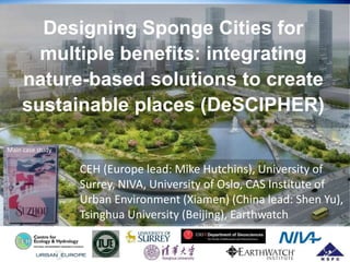Designing Sponge Cities for
multiple benefits: integrating
nature-based solutions to create
sustainable places (DeSCIPHER)
CEH (Europe lead: Mike Hutchins), University of
Surrey, NIVA, University of Oslo, CAS Institute of
Urban Environment (Xiamen) (China lead: Shen Yu),
Tsinghua University (Beijing), Earthwatch
Main case study
 