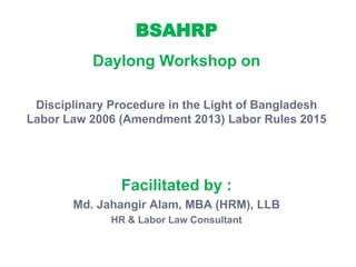 BSAHRP
Daylong Workshop on
Disciplinary Procedure in the Light of Bangladesh
Labor Law 2006 (Amendment 2013) Labor Rules 2015
Facilitated by :
Md. Jahangir Alam, MBA (HRM), LLB
HR & Labor Law Consultant
 
