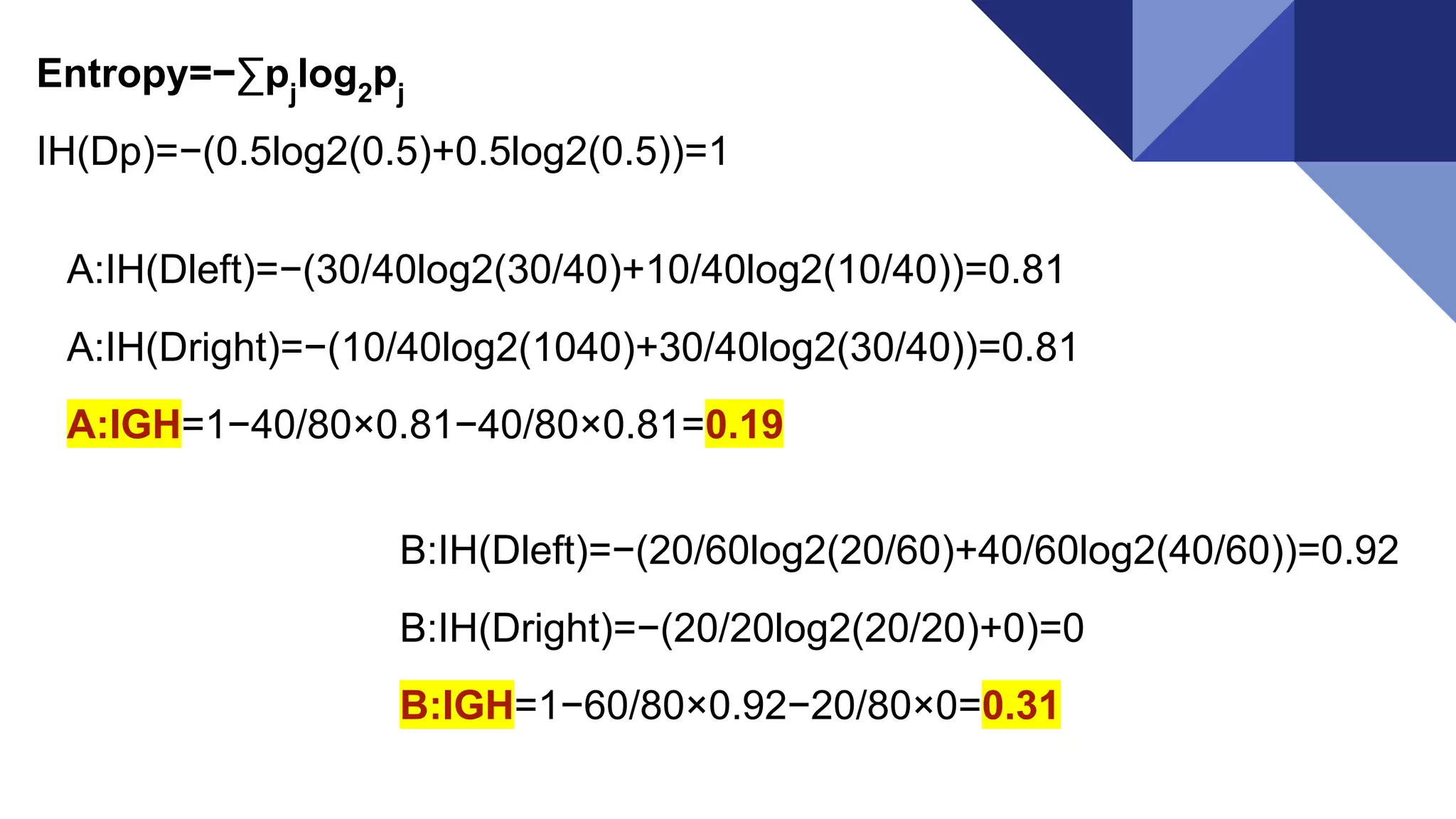 Entropy=−∑pj
log2
pj
IH(Dp)=−(0.5log2(0.5)+0.5log2(0.5))=1
A:IH(Dleft)=−(30/40log2(30/40)+10/40log2(10/40))=0.81
A:IH(Dright)=−(10/40log2(1040)+30/40log2(30/40))=0.81
A:IGH=1−40/80×0.81−40/80×0.81=0.19
B:IH(Dleft)=−(20/60log2(20/60)+40/60log2(40/60))=0.92
B:IH(Dright)=−(20/20log2(20/20)+0)=0
B:IGH=1−60/80×0.92−20/80×0=0.31
 