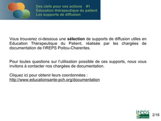 Des clefs pour vos actions #1
Éducation thérapeutique du patient
Les supports de diffusion

Vous trouverez ci-dessous une sélection de supports de diffusion utiles en
Education Thérapeutique du Patient, réalisée par les chargées de
documentation de l'IREPS Poitou-Charentes.
Pour toutes questions sur l’utilisation possible de ces supports, nous vous
invitons à contacter nos chargées de documentation.
Cliquez ici pour obtenir leurs coordonnées :
http://www.educationsante-pch.org/documentation

2/16

 