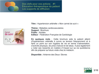 Des clefs pour vos actions #1
Éducation thérapeutique du patient
Les supports de diffusion

Titre : Hypertension artérielle « Mon carnet de suivi »
Thème : Maladies cardiovasculaires
Support : Brochure
Public : Adultes
Editeur : Fédération Française de Cardiologie
En quelques mots : Cette brochure aide le patient atteint
d’hypertension artérielle à suivre sa tension fréquemment et à
faire un point sur son hygiène de vie en terme d’alimentation,
d’activité physique, de prise d’alcool et de tabac. Il peut également
y noter ses ressentis en matière d’’impact sur sa vie quotidienne
afin de préparer sa future visite chez le médecin.
Disponible : Antenne des Deux- Sèvres

3/16

 