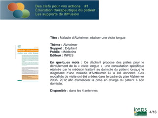 Des clefs pour vos actions #1
Éducation thérapeutique du patient
Les supports de diffusion

Titre : Maladie d’Alzheimer, réaliser une visite longue
Thème : Alzheimer
Support : Dépliant
Public : Médecins
Editeur : INPES
En quelques mots : Ce dépliant propose des pistes pour le
déroulement de la « visite longue », une consultation spécifique
réalisée par le médecin traitant au domicile du patient lorsque le
diagnostic d'une maladie d'Alzheimer lui a été annoncé. Ces
modalités de visite ont été créées dans le cadre du plan Alzheimer
2008- 2012 afin d'améliorer la prise en charge du patient à son
domicile.
Disponible : dans les 4 antennes

4/16

 