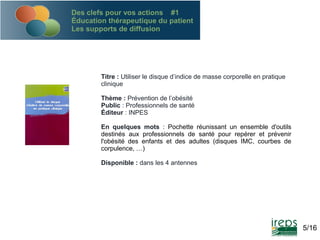 Des clefs pour vos actions #1
Éducation thérapeutique du patient
Les supports de diffusion

Titre : Utiliser le disque d’indice de masse corporelle en pratique
clinique
Thème : Prévention de l’obésité
Public : Professionnels de santé
Éditeur : INPES
En quelques mots : Pochette réunissant un ensemble d'outils
destinés aux professionnels de santé pour repérer et prévenir
l'obésité des enfants et des adultes (disques IMC, courbes de
corpulence, …)
Disponible : dans les 4 antennes

5/16

 