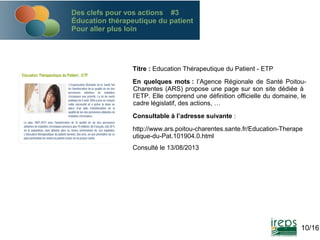 Des clefs pour vos actions #3
Éducation thérapeutique du patient
Pour aller plus loin

Titre : Education Thérapeutique du Patient - ETP
En quelques mots : l’Agence Régionale de Santé PoitouCharentes (ARS) propose une page sur son site dédiée à
l’ETP. Elle comprend une définition officielle du domaine, le
cadre législatif, des actions, …
Consultable à l’adresse suivante :
http://www.ars.poitou-charentes.sante.fr/Education-Therape
utique-du-Pat.101904.0.html
Consulté le 13/08/2013

10/16

 