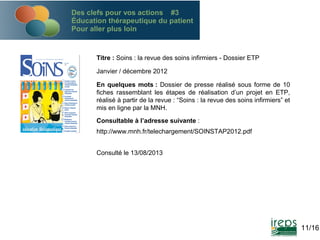 Des clefs pour vos actions #3
Éducation thérapeutique du patient
Pour aller plus loin

Titre : Soins : la revue des soins infirmiers - Dossier ETP
Janvier / décembre 2012
En quelques mots : Dossier de presse réalisé sous forme de 10
fiches rassemblant les étapes de réalisation d’un projet en ETP,
réalisé à partir de la revue : “Soins : la revue des soins infirmiers” et
mis en ligne par la MNH.
Consultable à l’adresse suivante :
http://www.mnh.fr/telechargement/SOINSTAP2012.pdf
Consulté le 13/08/2013

11/16

 