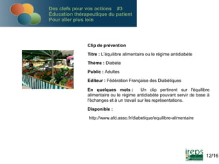 Des clefs pour vos actions #3
Éducation thérapeutique du patient
Pour aller plus loin

Clip de prévention
Titre : L’équilibre alimentaire ou le régime antidiabète
Thème : Diabète
Public : Adultes
Editeur : Fédération Française des Diabètiques
En quelques mots :
Un clip pertinent sur l'équilibre
alimentaire ou le régime antidiabète pouvant servir de base à
l'échanges et à un travail sur les représentations.
Disponible :
http://www.afd.asso.fr/diabetique/equilibre-alimentaire

12/16

 