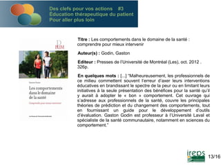Des clefs pour vos actions #3
Éducation thérapeutique du patient
Pour aller plus loin

Titre : Les comportements dans le domaine de la santé :
comprendre pour mieux intervenir
Auteur(s) : Godin, Gaston
Editeur : Presses de l’Université de Montréal (Les), oct. 2012 .
326p.
En quelques mots : [...] “Malheureusement, les professionnels de
ce milieu commettent souvent l’erreur d’axer leurs interventions
éducatives en brandissant le spectre de la peur ou en limitant leurs
initiatives à la seule présentation des bénéfices pour la santé qu’il
y aurait à adopter le « bon » comportement. Cet ouvrage qui
s’adresse aux professionnels de la santé, couvre les principales
théories de prédiction et du changement des comportements, tout
en fournissant un guide pour le développement d’outils
d’évaluation. Gaston Godin est professeur à l’Université Laval et
spécialiste de la santé communautaire, notamment en sciences du
comportement.”

13/16

 