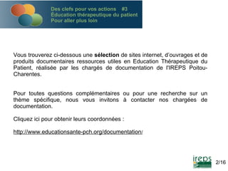Des clefs pour vos actions #3
Éducation thérapeutique du patient
Pour aller plus loin

Vous trouverez ci-dessous une sélection de sites internet, d’ouvrages et de
produits documentaires ressources utiles en Education Thérapeutique du
Patient, réalisée par les chargés de documentation de l'IREPS PoitouCharentes.
Pour toutes questions complémentaires ou pour une recherche sur un
thème spécifique, nous vous invitons à contacter nos chargées de
documentation.
Cliquez ici pour obtenir leurs coordonnées :
http://www.educationsante-pch.org/documentation/

2/16

 